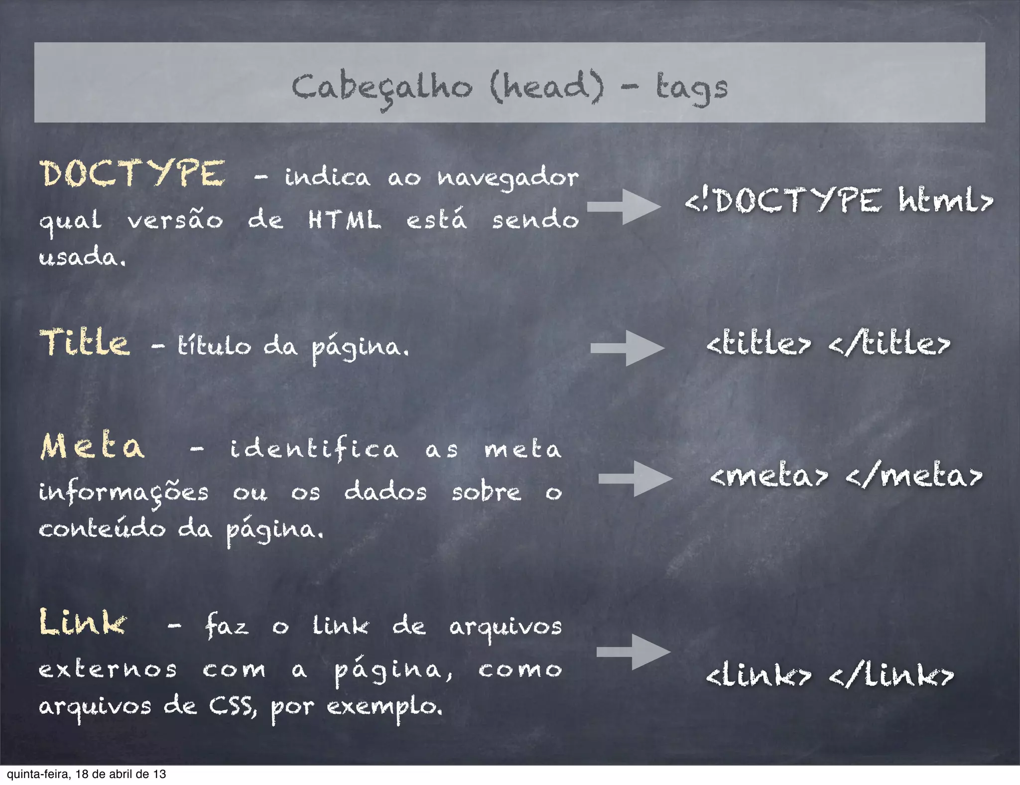 Cabeçalho (head) - tags
DOCTYPE - indica ao navegador
qual versão de HTML está sendo
usada.
<!DOCTYPE html>
Title - título da página. <title> </title>
<meta> </meta>
M e t a - i d e nt if i ca a s m e t a
informações ou os dados sobre o
conteúdo da página.
Link - faz o link de arquivos
exter no s co m a pág ina, co mo
arquivos de CSS, por exemplo.
<link> </link>
quinta-feira, 18 de abril de 13
 