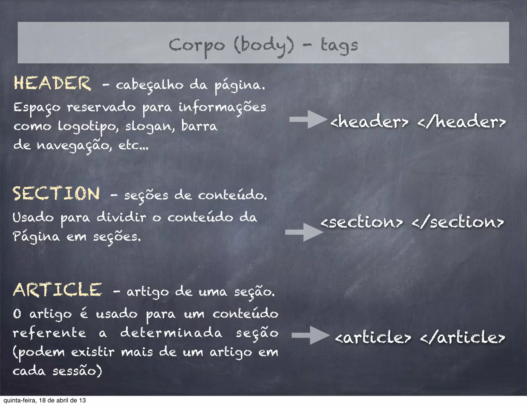 HEADER - cabeçalho da página.
Espaço reservado para informações
como logotipo, slogan, barra
de navegação, etc...
<header> </header>
Corpo (body) - tags
SECTION - seções de conteúdo.
Usado para dividir o conteúdo da
Página em seções.
<section> </section>
ARTICLE - artigo de uma seção.
O artigo é usado para um conteúdo
referente a determinada seção
(podem existir mais de um artigo em
cada sessão)
<article> </article>
quinta-feira, 18 de abril de 13
 