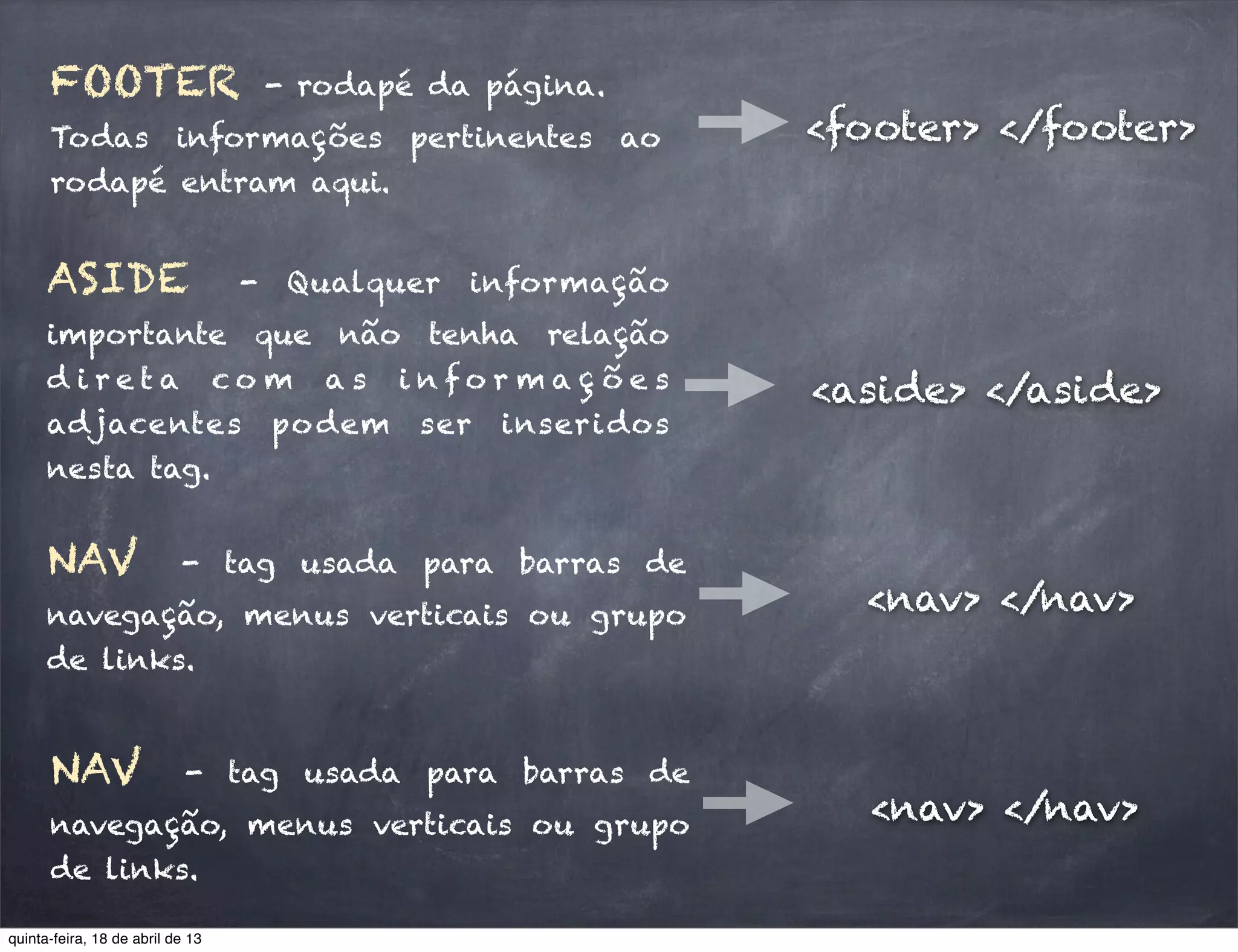 FOOTER - rodapé da página.
Todas informações pertinentes ao
rodapé entram aqui.
<footer> </footer>
ASIDE - Qualquer informação
importante que não tenha relação
d i r e t a c o m a s i n f o r m a ç õ e s
adjacentes podem ser inseridos
nesta tag.
<aside> </aside>
NAV - tag usada para barras de
navegação, menus verticais ou grupo
de links.
<nav> </nav>
NAV - tag usada para barras de
navegação, menus verticais ou grupo
de links.
<nav> </nav>
quinta-feira, 18 de abril de 13
 