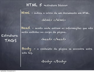 HTML 5 *estrutura básica*
Estrutura
Head - sessão onde entram as informações que não
serão exibidas no corpo da página.
TAGS
Body - o conteúdo da página se encontra entre
esta tag.
<head> </head>
<body> </body>
Html - indica o início de um documento em HTML.
<html> </html>
quinta-feira, 18 de abril de 13
 