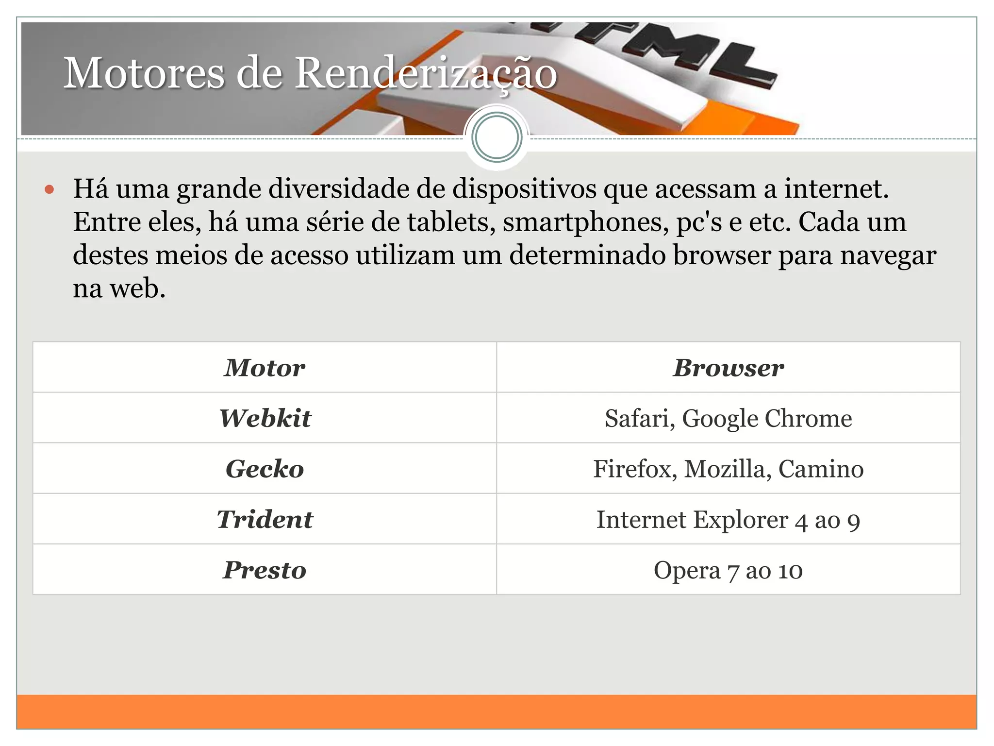  Há uma grande diversidade de dispositivos que acessam a internet.
Entre eles, há uma série de tablets, smartphones, pc's e etc. Cada um
destes meios de acesso utilizam um determinado browser para navegar
na web.
Motores de Renderização
Motor Browser
Webkit Safari, Google Chrome
Gecko Firefox, Mozilla, Camino
Trident Internet Explorer 4 ao 9
Presto Opera 7 ao 10
 