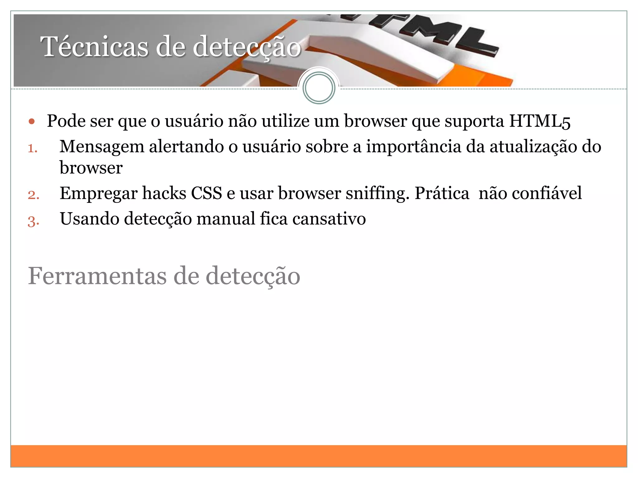 Técnicas de detecção
 Pode ser que o usuário não utilize um browser que suporta HTML5
1. Mensagem alertando o usuário sobre a importância da atualização do
browser
2. Empregar hacks CSS e usar browser sniffing. Prática não confiável
3. Usando detecção manual fica cansativo
Ferramentas de detecção
 
