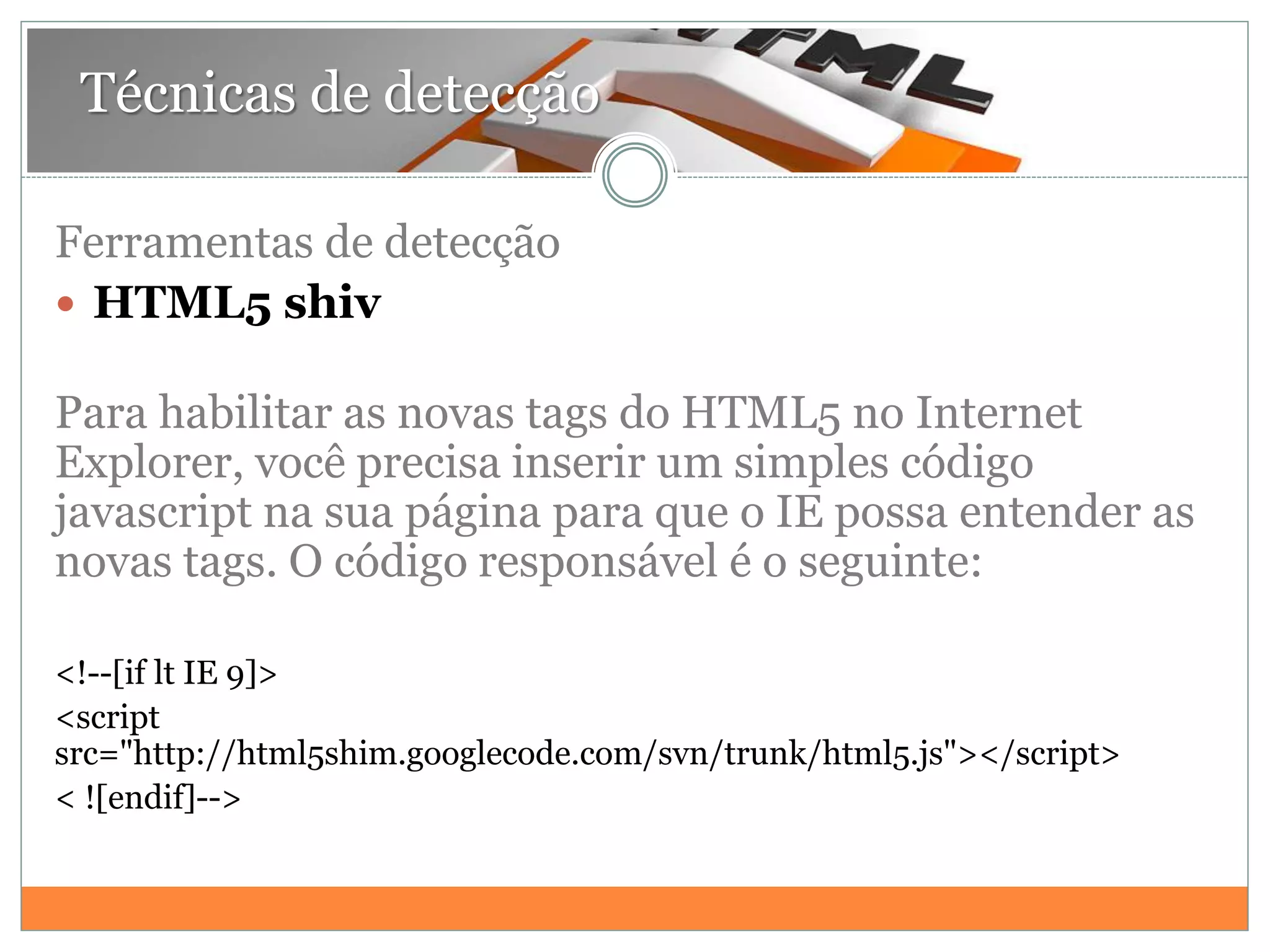 Técnicas de detecção
Ferramentas de detecção
 HTML5 shiv
Para habilitar as novas tags do HTML5 no Internet
Explorer, você precisa inserir um simples código
javascript na sua página para que o IE possa entender as
novas tags. O código responsável é o seguinte:
<!--[if lt IE 9]>
<script
src="http://html5shim.googlecode.com/svn/trunk/html5.js"></script>
< ![endif]-->
 