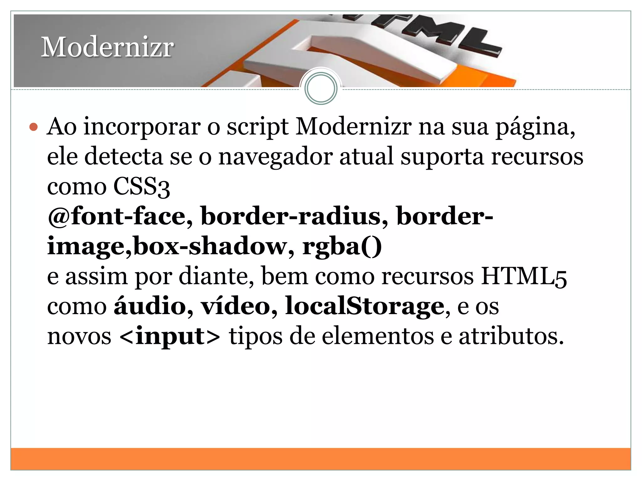 Modernizr
 Ao incorporar o script Modernizr na sua página,
ele detecta se o navegador atual suporta recursos
como CSS3
@font-face, border-radius, border-
image,box-shadow, rgba()
e assim por diante, bem como recursos HTML5
como áudio, vídeo, localStorage, e os
novos <input> tipos de elementos e atributos.
 
