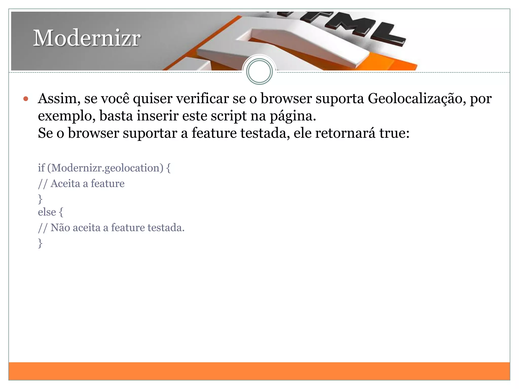 Modernizr
 Assim, se você quiser verificar se o browser suporta Geolocalização, por
exemplo, basta inserir este script na página.
Se o browser suportar a feature testada, ele retornará true:
if (Modernizr.geolocation) {
// Aceita a feature
}
else {
// Não aceita a feature testada.
}
 