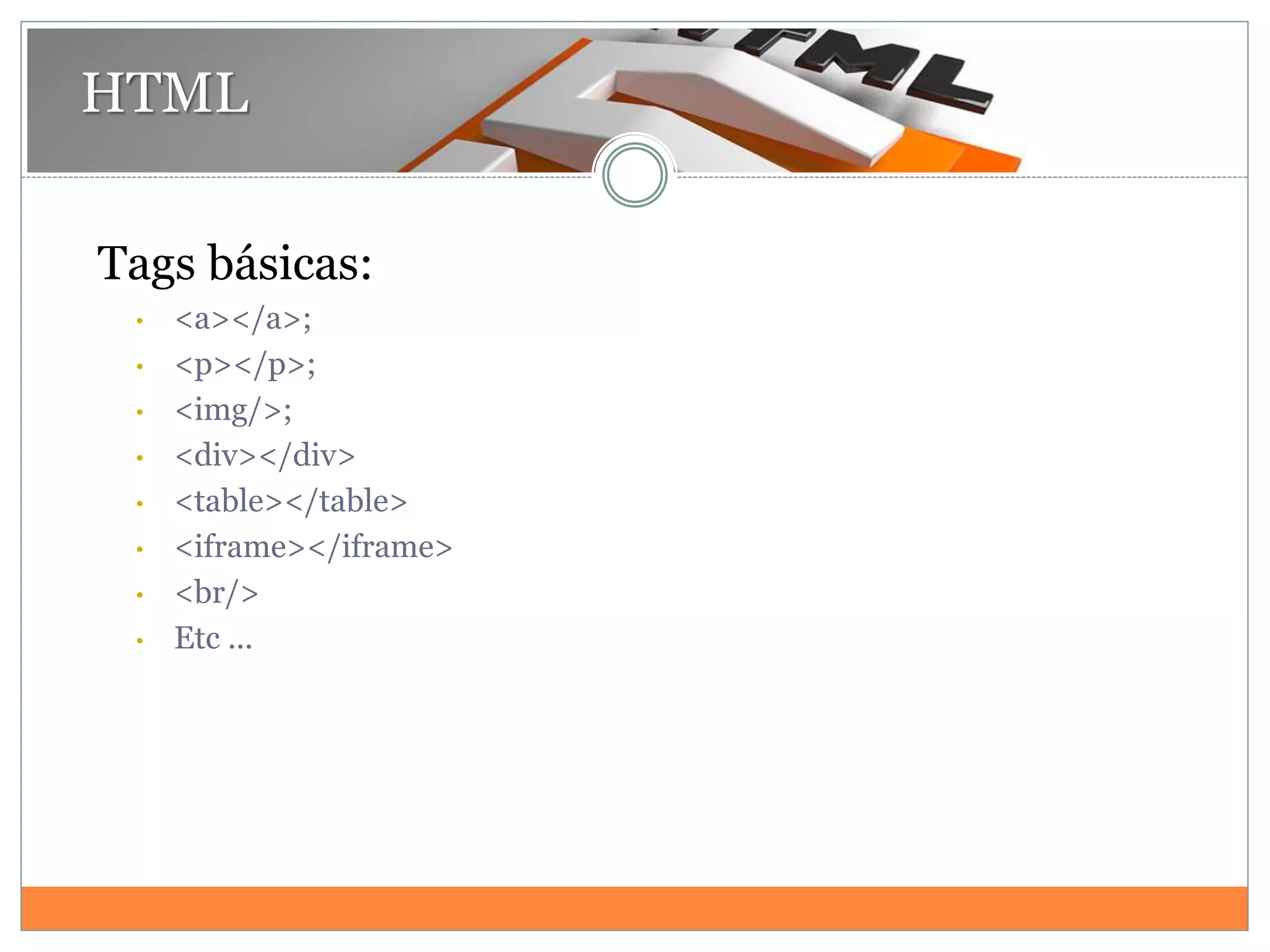 HTML
Tags básicas:
• <a></a>;
• <p></p>;
• <img/>;
• <div></div>
• <table></table>
• <iframe></iframe>
• <br/>
• Etc ...
 