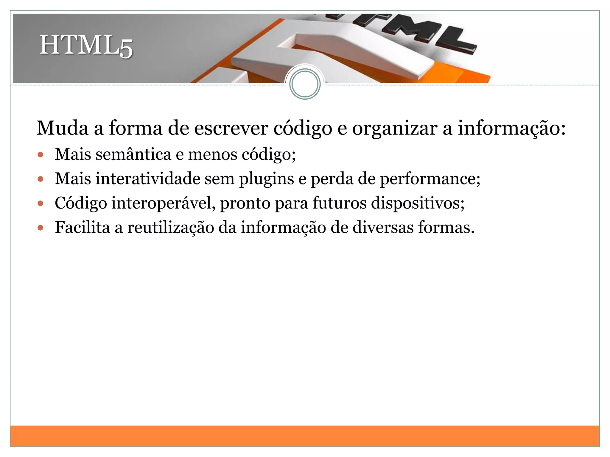 HTML5
Muda a forma de escrever código e organizar a informação:
 Mais semântica e menos código;
 Mais interatividade sem plugins e perda de performance;
 Código interoperável, pronto para futuros dispositivos;
 Facilita a reutilização da informação de diversas formas.
 