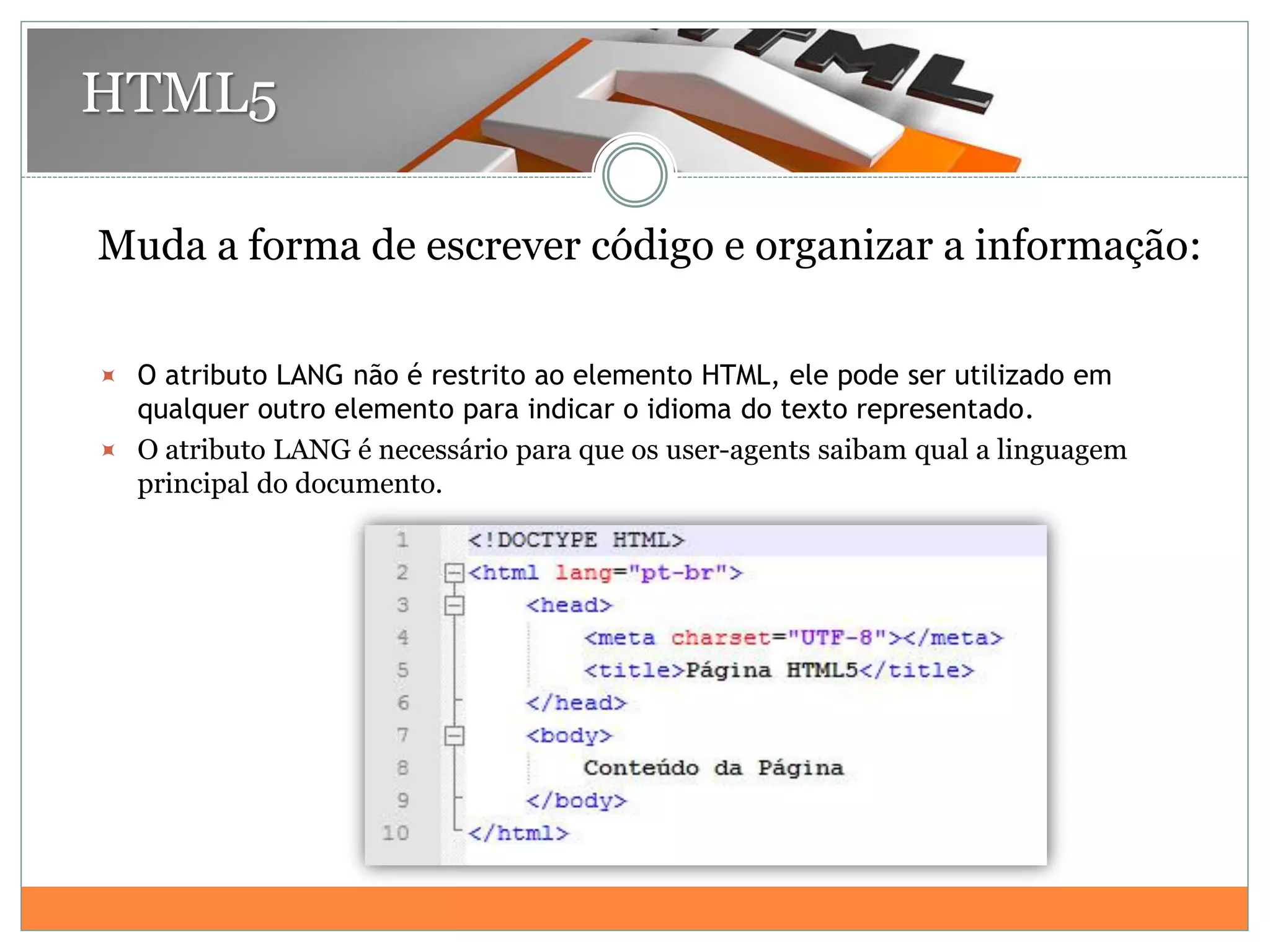 HTML5
Muda a forma de escrever código e organizar a informação:
 O atributo LANG não é restrito ao elemento HTML, ele pode ser utilizado em
qualquer outro elemento para indicar o idioma do texto representado.
 O atributo LANG é necessário para que os user-agents saibam qual a linguagem
principal do documento.
 