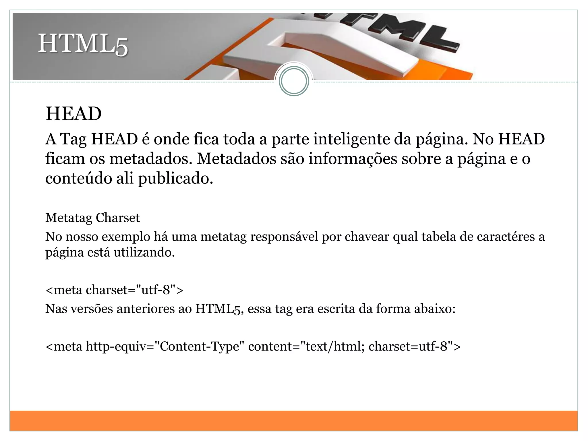 HTML5
HEAD
A Tag HEAD é onde fica toda a parte inteligente da página. No HEAD
ficam os metadados. Metadados são informações sobre a página e o
conteúdo ali publicado.
Metatag Charset
No nosso exemplo há uma metatag responsável por chavear qual tabela de caractéres a
página está utilizando.
<meta charset="utf-8">
Nas versões anteriores ao HTML5, essa tag era escrita da forma abaixo:
<meta http-equiv="Content-Type" content="text/html; charset=utf-8">
 