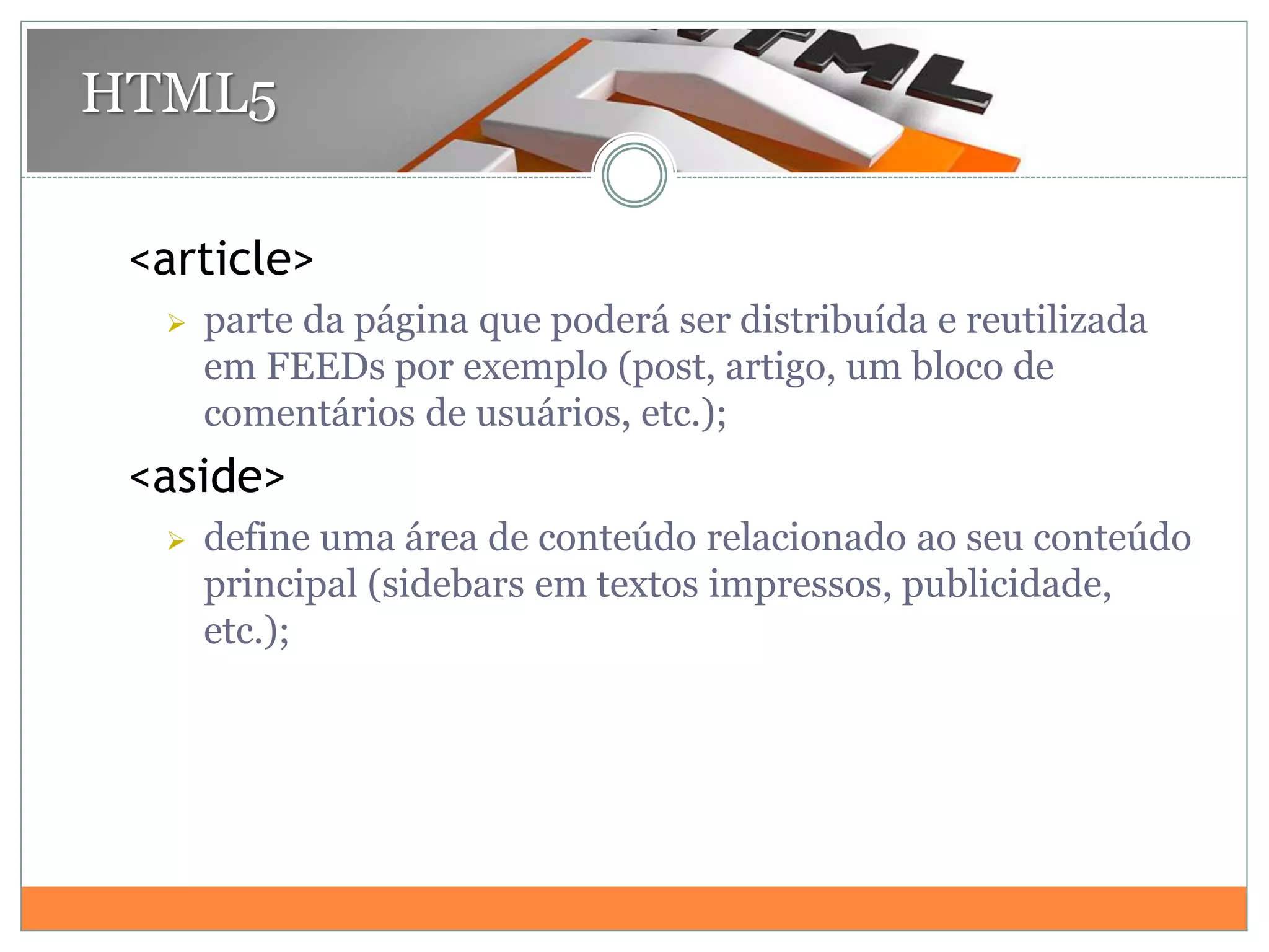 <article>
 parte da página que poderá ser distribuída e reutilizada
em FEEDs por exemplo (post, artigo, um bloco de
comentários de usuários, etc.);
<aside>
 define uma área de conteúdo relacionado ao seu conteúdo
principal (sidebars em textos impressos, publicidade,
etc.);
HTML5
 
