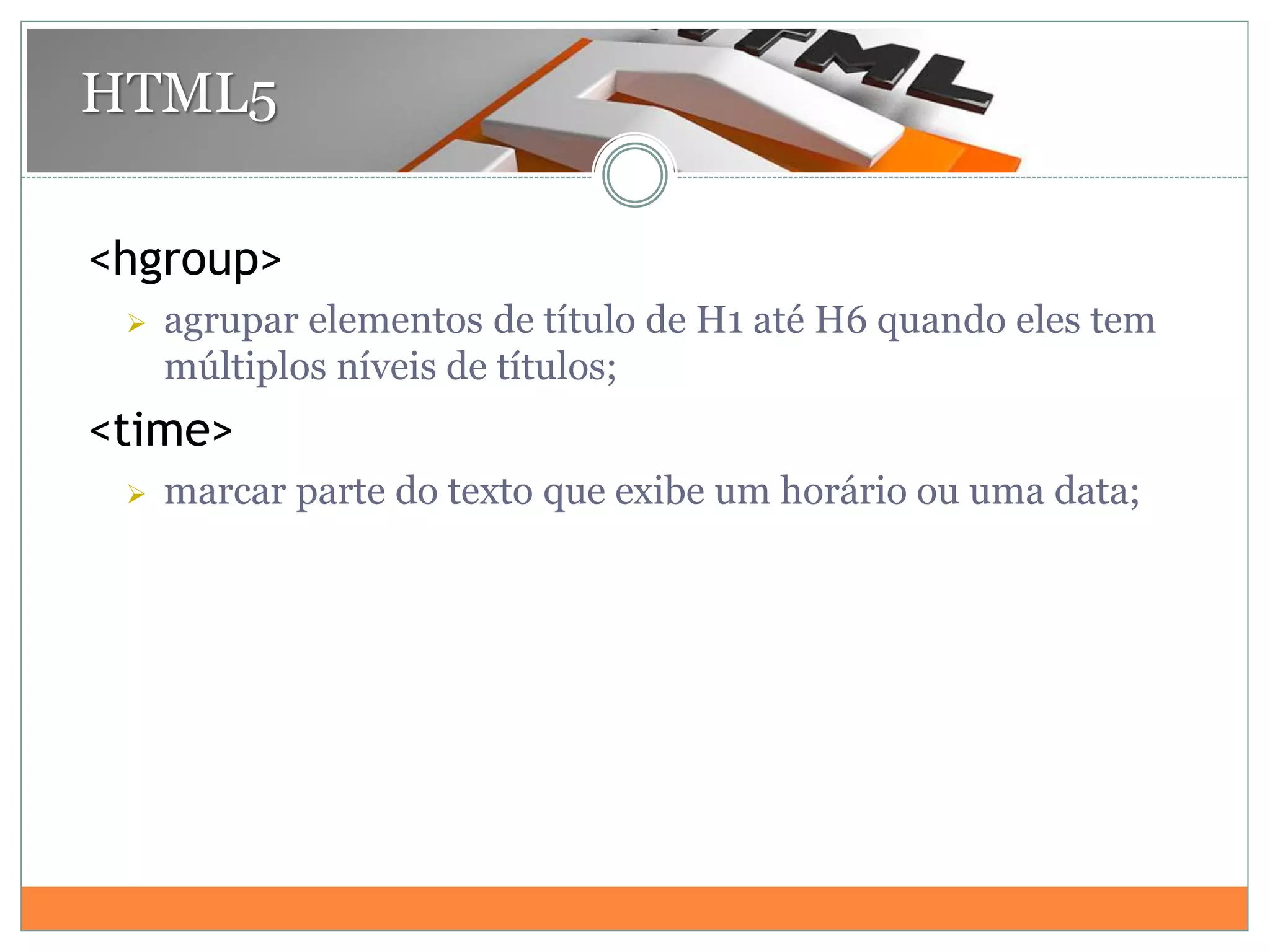 <hgroup>
 agrupar elementos de título de H1 até H6 quando eles tem
múltiplos níveis de títulos;
<time>
 marcar parte do texto que exibe um horário ou uma data;
HTML5
 