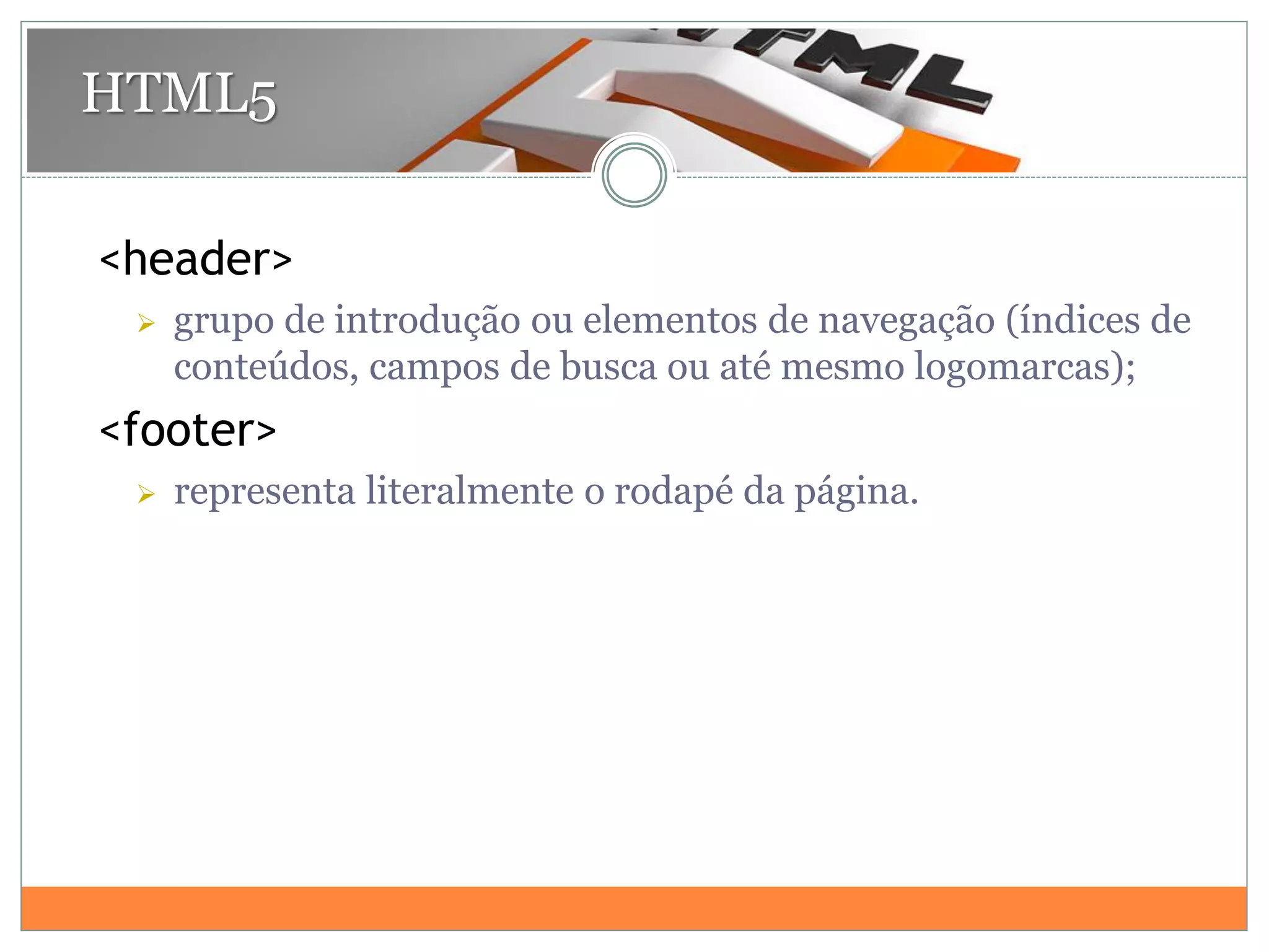 <header>
 grupo de introdução ou elementos de navegação (índices de
conteúdos, campos de busca ou até mesmo logomarcas);
<footer>
 representa literalmente o rodapé da página.
HTML5
 