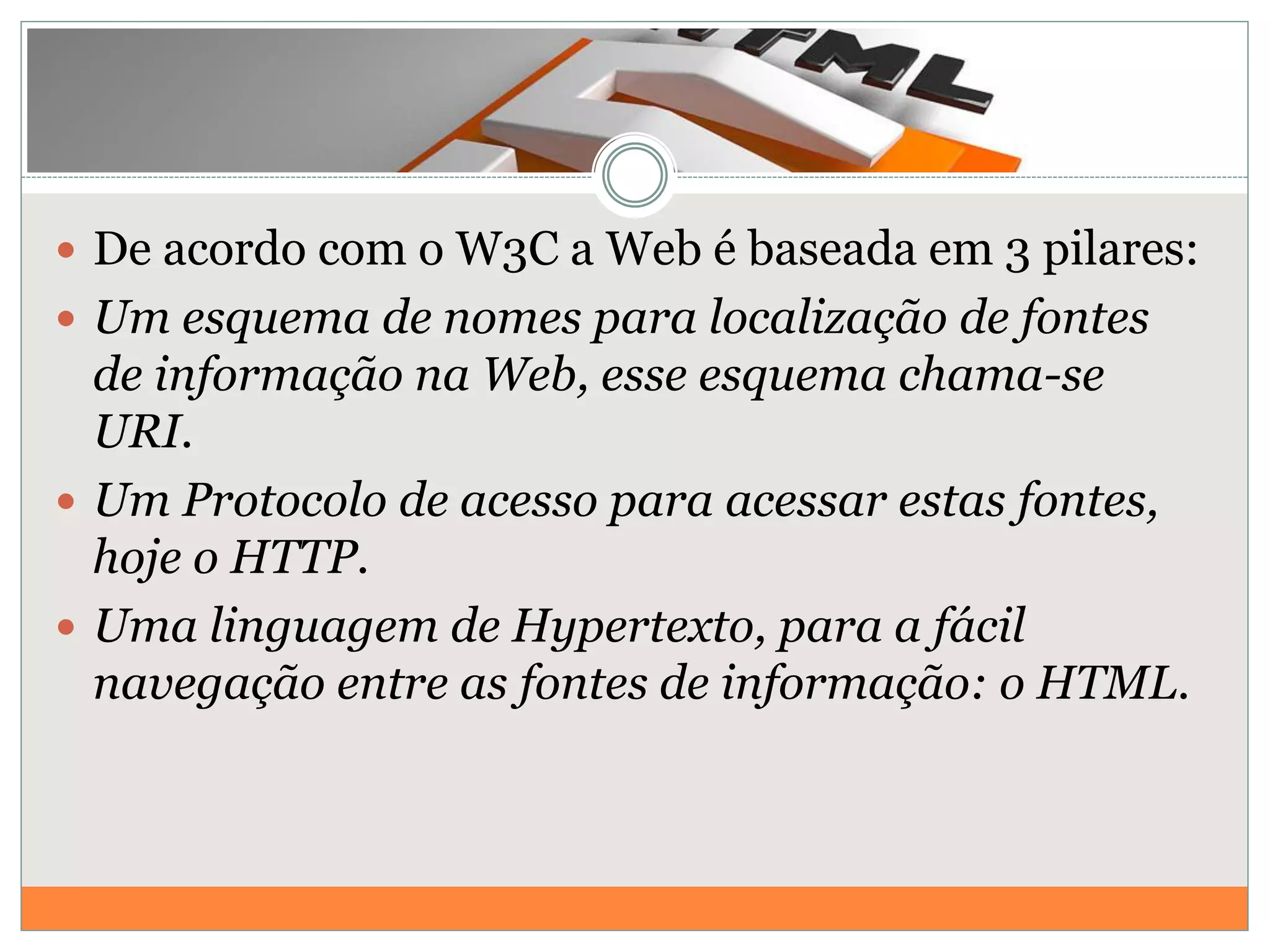  De acordo com o W3C a Web é baseada em 3 pilares:
 Um esquema de nomes para localização de fontes
de informação na Web, esse esquema chama-se
URI.
 Um Protocolo de acesso para acessar estas fontes,
hoje o HTTP.
 Uma linguagem de Hypertexto, para a fácil
navegação entre as fontes de informação: o HTML.
 