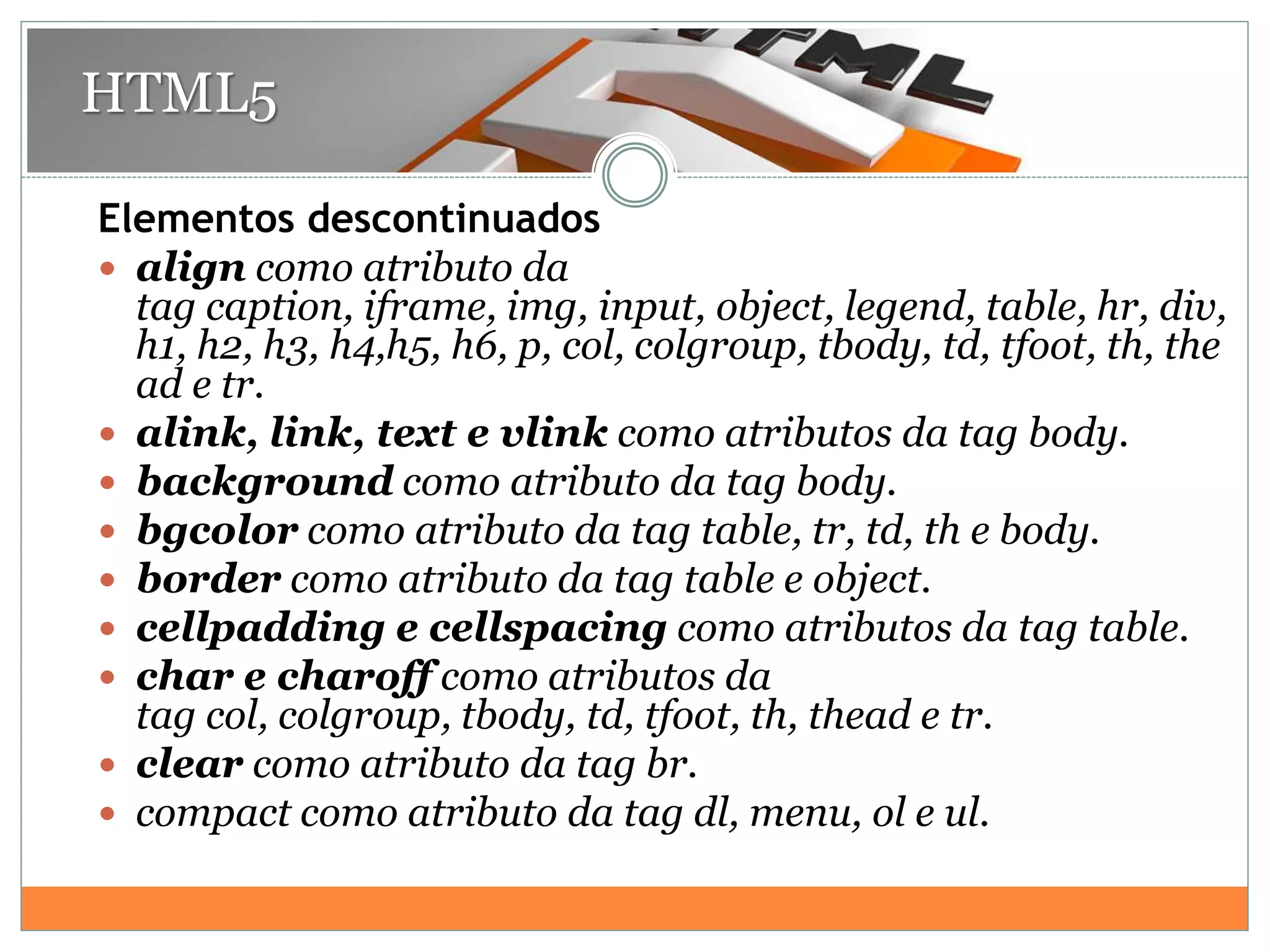 Elementos descontinuados
 align como atributo da
tag caption, iframe, img, input, object, legend, table, hr, div,
h1, h2, h3, h4,h5, h6, p, col, colgroup, tbody, td, tfoot, th, the
ad e tr.
 alink, link, text e vlink como atributos da tag body.
 background como atributo da tag body.
 bgcolor como atributo da tag table, tr, td, th e body.
 border como atributo da tag table e object.
 cellpadding e cellspacing como atributos da tag table.
 char e charoff como atributos da
tag col, colgroup, tbody, td, tfoot, th, thead e tr.
 clear como atributo da tag br.
 compact como atributo da tag dl, menu, ol e ul.
HTML5
 