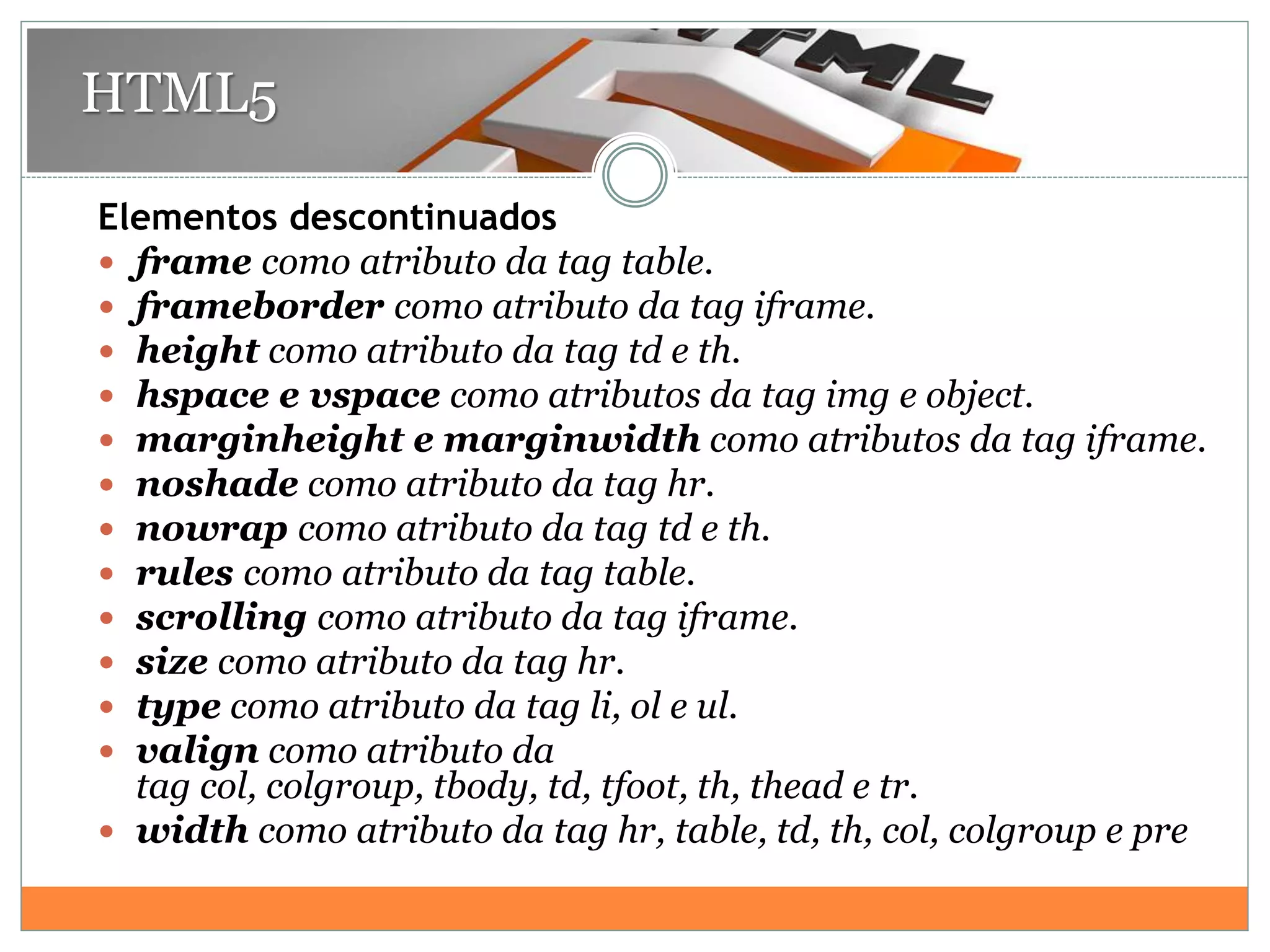 Elementos descontinuados
 frame como atributo da tag table.
 frameborder como atributo da tag iframe.
 height como atributo da tag td e th.
 hspace e vspace como atributos da tag img e object.
 marginheight e marginwidth como atributos da tag iframe.
 noshade como atributo da tag hr.
 nowrap como atributo da tag td e th.
 rules como atributo da tag table.
 scrolling como atributo da tag iframe.
 size como atributo da tag hr.
 type como atributo da tag li, ol e ul.
 valign como atributo da
tag col, colgroup, tbody, td, tfoot, th, thead e tr.
 width como atributo da tag hr, table, td, th, col, colgroup e pre
HTML5
 