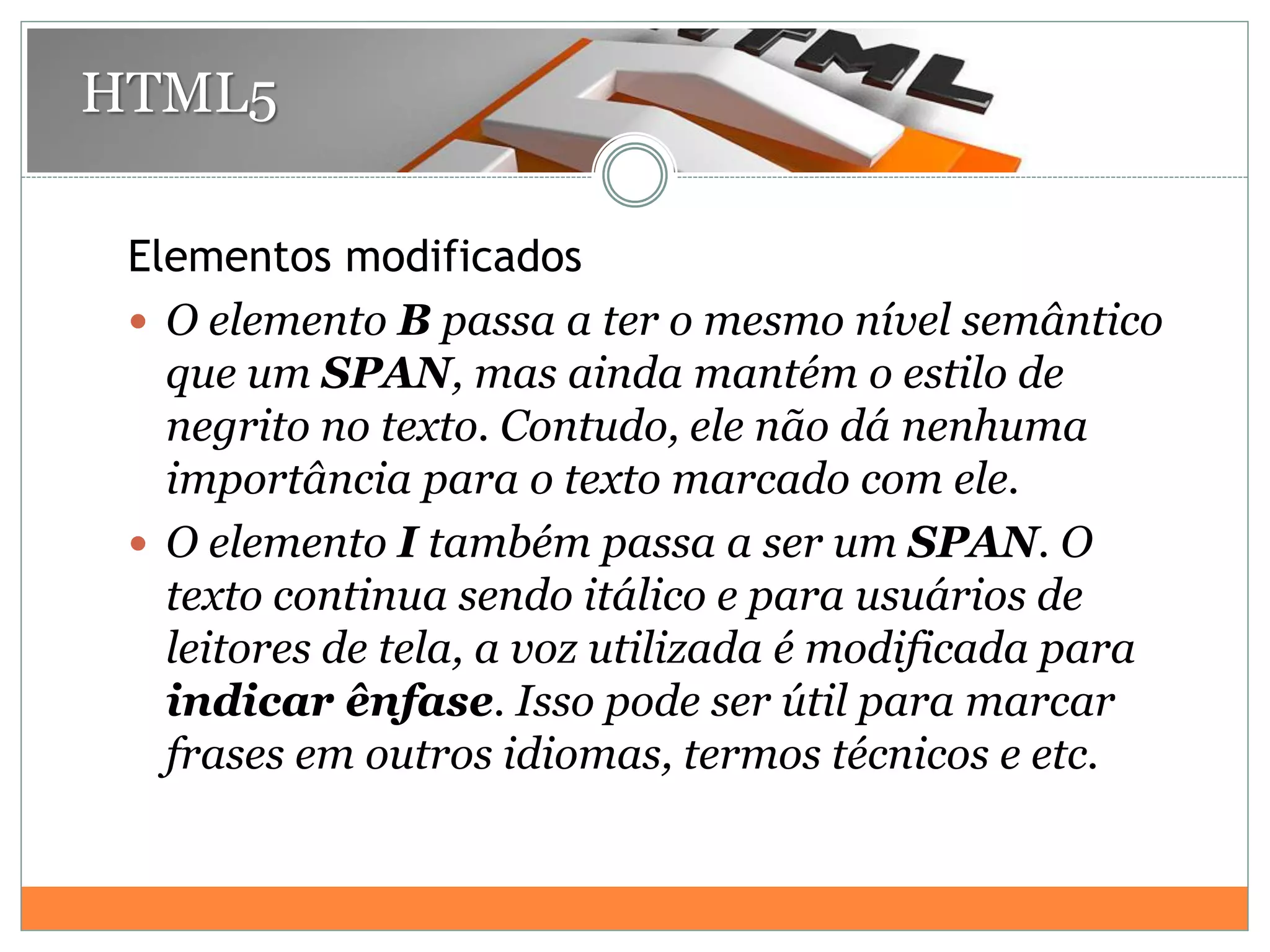 Elementos modificados
 O elemento B passa a ter o mesmo nível semântico
que um SPAN, mas ainda mantém o estilo de
negrito no texto. Contudo, ele não dá nenhuma
importância para o texto marcado com ele.
 O elemento I também passa a ser um SPAN. O
texto continua sendo itálico e para usuários de
leitores de tela, a voz utilizada é modificada para
indicar ênfase. Isso pode ser útil para marcar
frases em outros idiomas, termos técnicos e etc.
HTML5
 