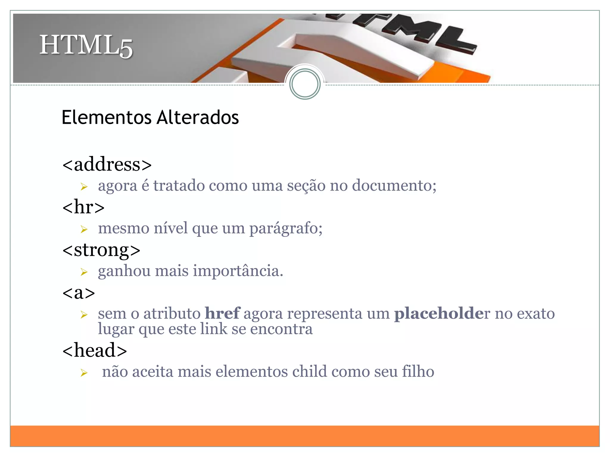 Elementos Alterados
<address>
 agora é tratado como uma seção no documento;
<hr>
 mesmo nível que um parágrafo;
<strong>
 ganhou mais importância.
<a>
 sem o atributo href agora representa um placeholder no exato
lugar que este link se encontra
<head>
 não aceita mais elementos child como seu filho
HTML5
 