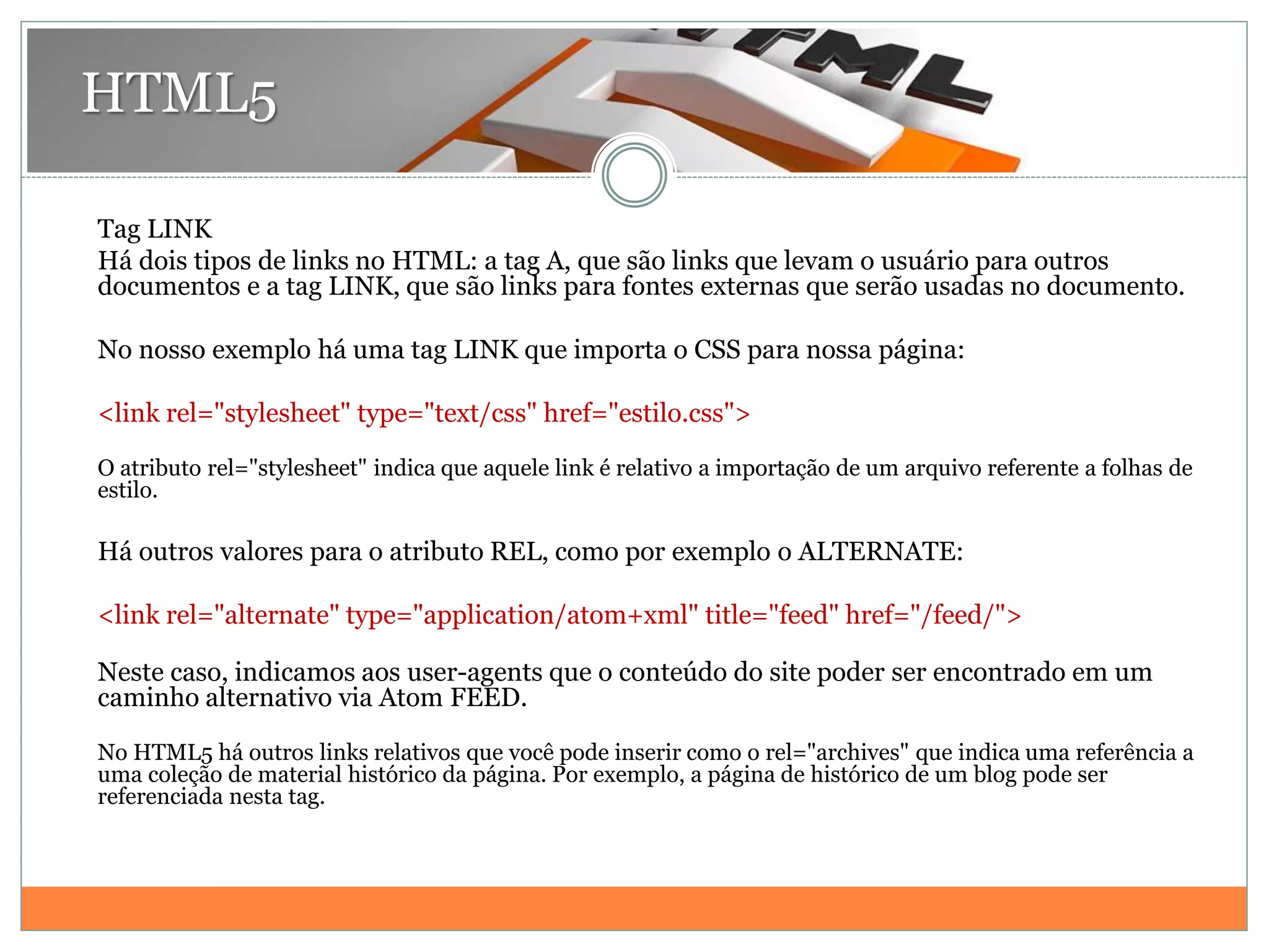 HTML5
Tag LINK
Há dois tipos de links no HTML: a tag A, que são links que levam o usuário para outros
documentos e a tag LINK, que são links para fontes externas que serão usadas no documento.
No nosso exemplo há uma tag LINK que importa o CSS para nossa página:
<link rel="stylesheet" type="text/css" href="estilo.css">
O atributo rel="stylesheet" indica que aquele link é relativo a importação de um arquivo referente a folhas de
estilo.
Há outros valores para o atributo REL, como por exemplo o ALTERNATE:
<link rel="alternate" type="application/atom+xml" title="feed" href="/feed/">
Neste caso, indicamos aos user-agents que o conteúdo do site poder ser encontrado em um
caminho alternativo via Atom FEED.
No HTML5 há outros links relativos que você pode inserir como o rel="archives" que indica uma referência a
uma coleção de material histórico da página. Por exemplo, a página de histórico de um blog pode ser
referenciada nesta tag.
 