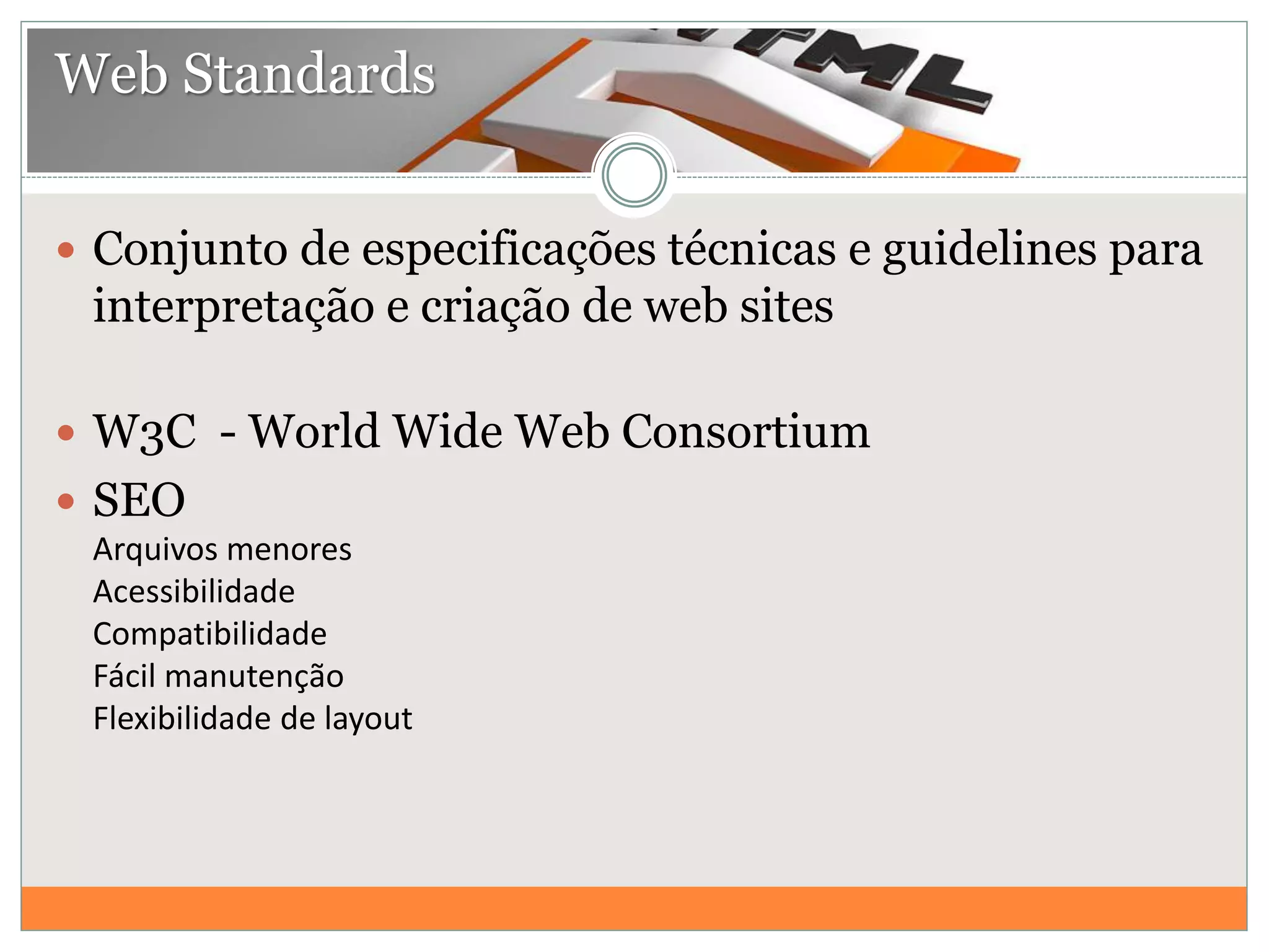  Conjunto de especificações técnicas e guidelines para
interpretação e criação de web sites
 W3C - World Wide Web Consortium
 SEO
Arquivos menores
Acessibilidade
Compatibilidade
Fácil manutenção
Flexibilidade de layout
Web Standards
 