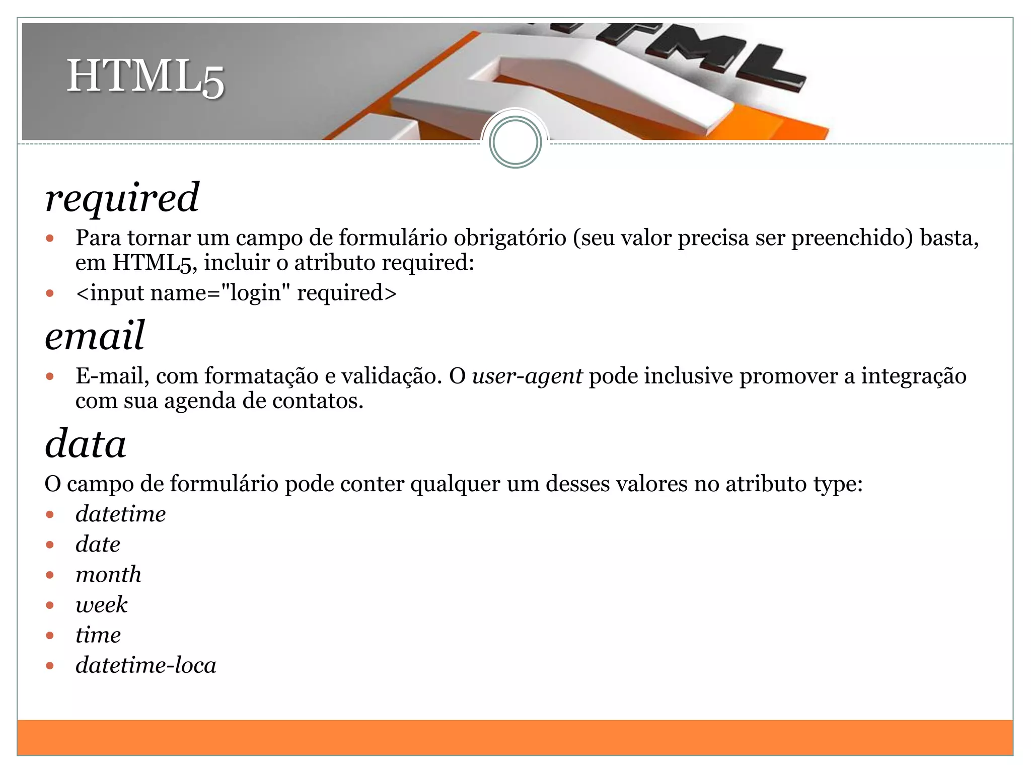 HTML5
required
 Para tornar um campo de formulário obrigatório (seu valor precisa ser preenchido) basta,
em HTML5, incluir o atributo required:
 <input name="login" required>
email
 E-mail, com formatação e validação. O user-agent pode inclusive promover a integração
com sua agenda de contatos.
data
O campo de formulário pode conter qualquer um desses valores no atributo type:
 datetime
 date
 month
 week
 time
 datetime-loca
 