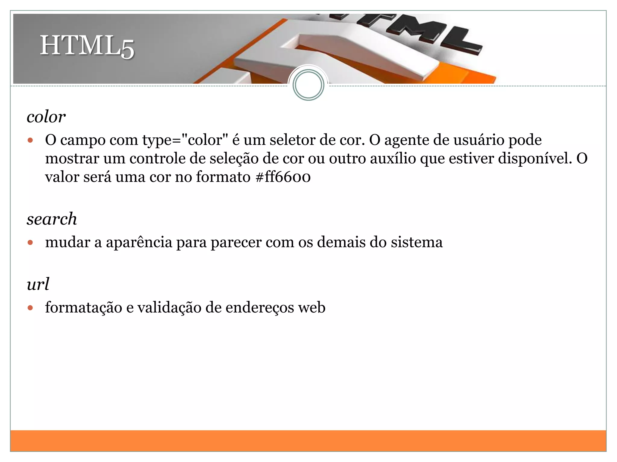HTML5
color
 O campo com type="color" é um seletor de cor. O agente de usuário pode
mostrar um controle de seleção de cor ou outro auxílio que estiver disponível. O
valor será uma cor no formato #ff6600
search
 mudar a aparência para parecer com os demais do sistema
url
 formatação e validação de endereços web
 