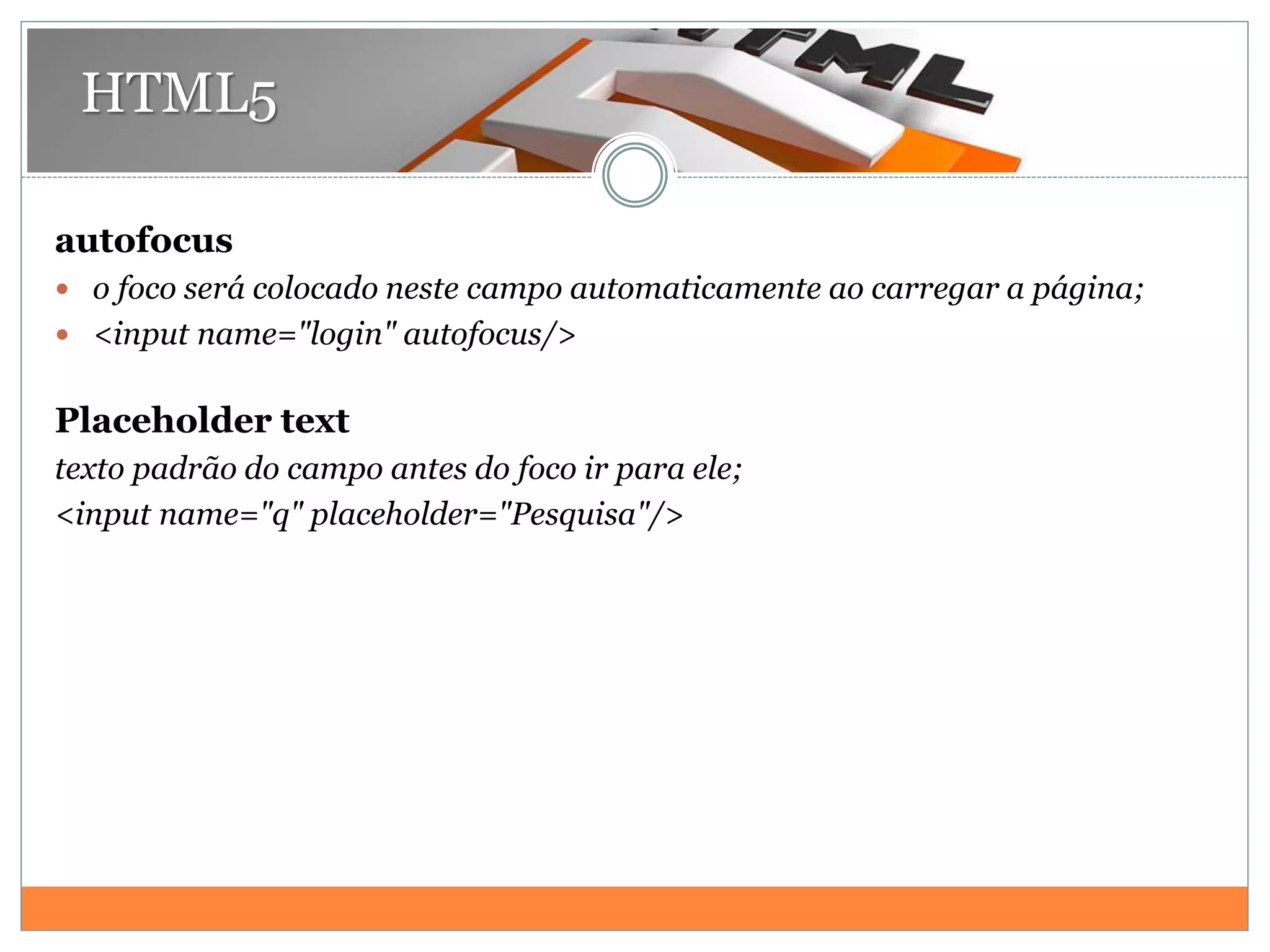 HTML5
autofocus
 o foco será colocado neste campo automaticamente ao carregar a página;
 <input name="login" autofocus/>
Placeholder text
texto padrão do campo antes do foco ir para ele;
<input name="q" placeholder="Pesquisa"/>
 
