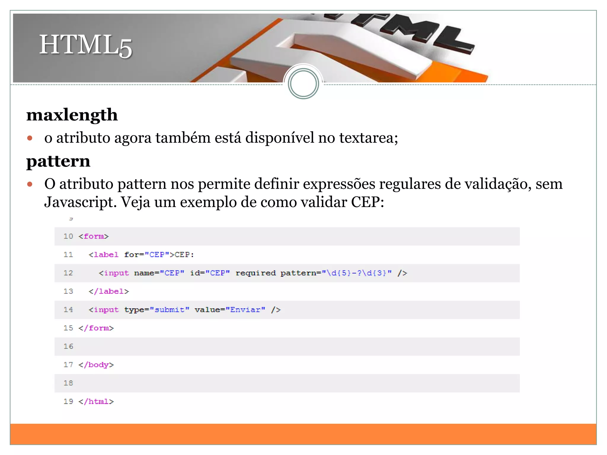HTML5
maxlength
 o atributo agora também está disponível no textarea;
pattern
 O atributo pattern nos permite definir expressões regulares de validação, sem
Javascript. Veja um exemplo de como validar CEP:
 