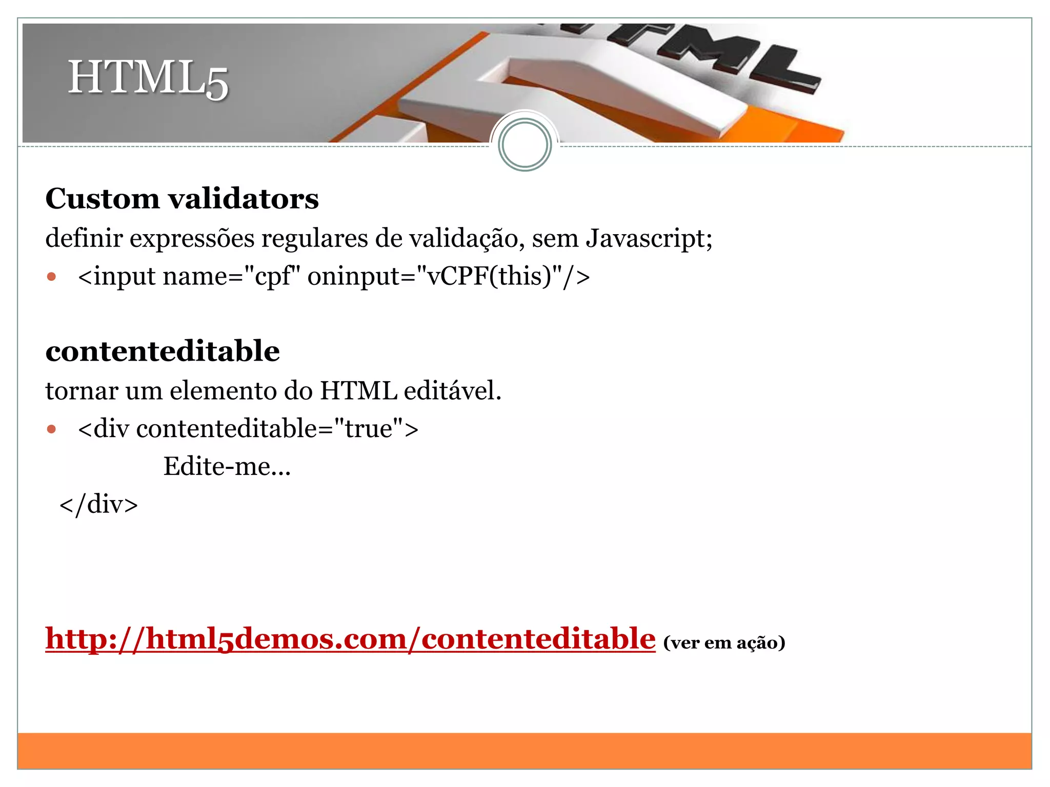 HTML5
Custom validators
definir expressões regulares de validação, sem Javascript;
 <input name="cpf" oninput="vCPF(this)"/>
contenteditable
tornar um elemento do HTML editável.
 <div contenteditable="true">
Edite-me...
</div>
http://html5demos.com/contenteditable (ver em ação)
 