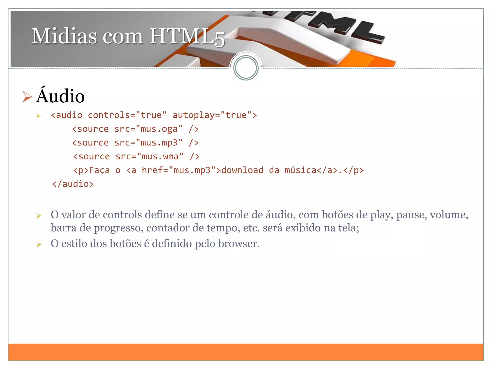 Midias com HTML5
Áudio
 <audio controls="true" autoplay="true">
<source src="mus.oga" />
<source src="mus.mp3" />
<source src="mus.wma" />
<p>Faça o <a href="mus.mp3">download da música</a>.</p>
</audio>
 O valor de controls define se um controle de áudio, com botões de play, pause, volume,
barra de progresso, contador de tempo, etc. será exibido na tela;
 O estilo dos botões é definido pelo browser.
 