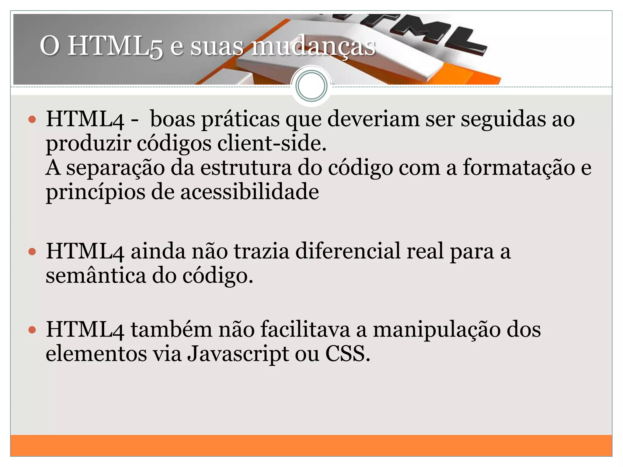  HTML4 - boas práticas que deveriam ser seguidas ao
produzir códigos client-side.
A separação da estrutura do código com a formatação e
princípios de acessibilidade
 HTML4 ainda não trazia diferencial real para a
semântica do código.
 HTML4 também não facilitava a manipulação dos
elementos via Javascript ou CSS.
O HTML5 e suas mudanças
 