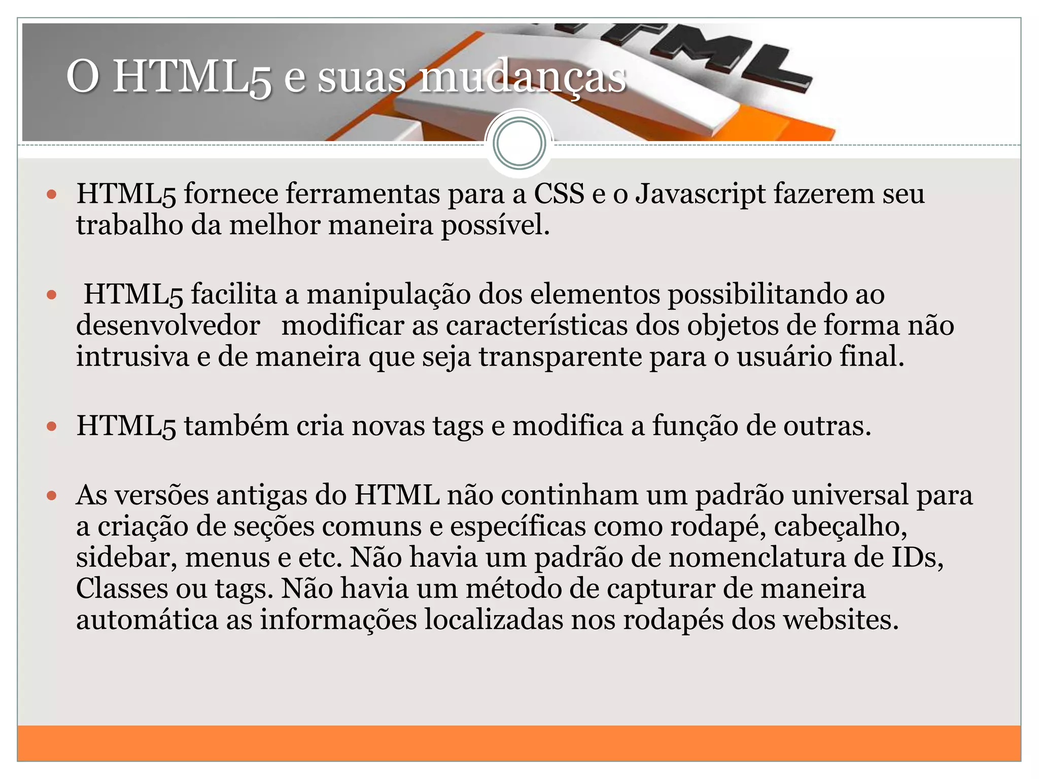  HTML5 fornece ferramentas para a CSS e o Javascript fazerem seu
trabalho da melhor maneira possível.
 HTML5 facilita a manipulação dos elementos possibilitando ao
desenvolvedor modificar as características dos objetos de forma não
intrusiva e de maneira que seja transparente para o usuário final.
 HTML5 também cria novas tags e modifica a função de outras.
 As versões antigas do HTML não continham um padrão universal para
a criação de seções comuns e específicas como rodapé, cabeçalho,
sidebar, menus e etc. Não havia um padrão de nomenclatura de IDs,
Classes ou tags. Não havia um método de capturar de maneira
automática as informações localizadas nos rodapés dos websites.
O HTML5 e suas mudanças
 