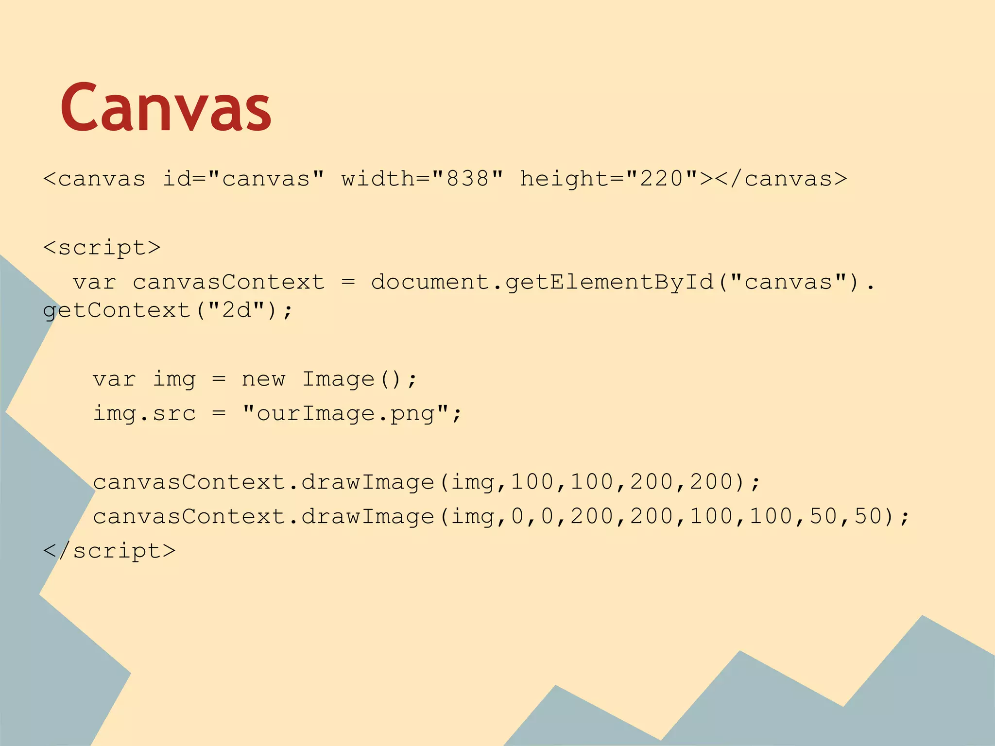 Canvas
<canvas id="canvas" width="838" height="220"></canvas>
<script>
var canvasContext = document.getElementById("canvas").
getContext("2d");
var img = new Image();
img.src = "ourImage.png";
canvasContext.drawImage(img,100,100,200,200);
canvasContext.drawImage(img,0,0,200,200,100,100,50,50);
</script>
 