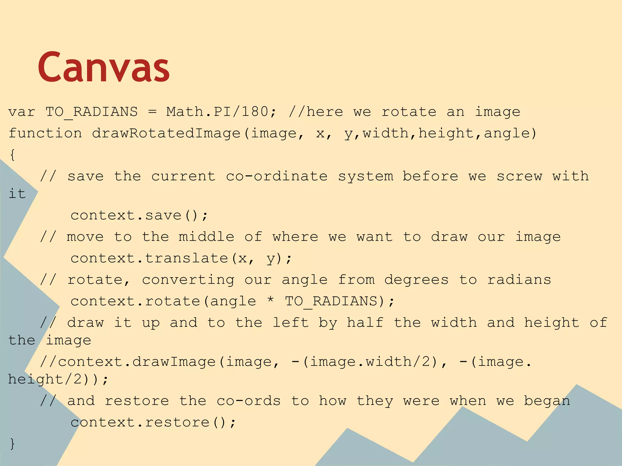 Canvas
var TO_RADIANS = Math.PI/180; //here we rotate an image
function drawRotatedImage(image, x, y,width,height,angle)
{
// save the current co-ordinate system before we screw with
it
context.save();
// move to the middle of where we want to draw our image
context.translate(x, y);
// rotate, converting our angle from degrees to radians
context.rotate(angle * TO_RADIANS);
// draw it up and to the left by half the width and height of
the image
//context.drawImage(image, -(image.width/2), -(image.
height/2));
// and restore the co-ords to how they were when we began
context.restore();
}
 