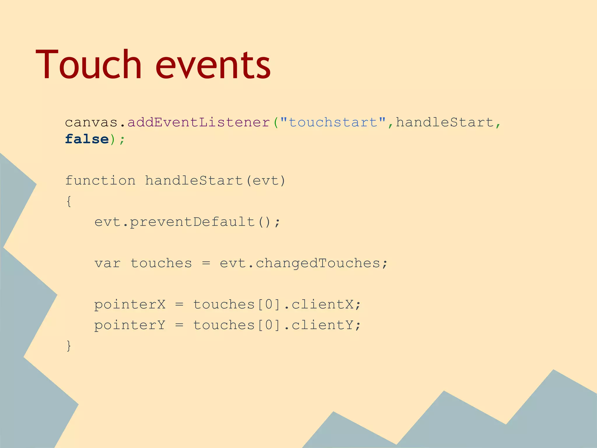Touch events
canvas.addEventListener("touchstart",handleStart,
false);
function handleStart(evt)
{
evt.preventDefault();
var touches = evt.changedTouches;
pointerX = touches[0].clientX;
pointerY = touches[0].clientY;
}
 
