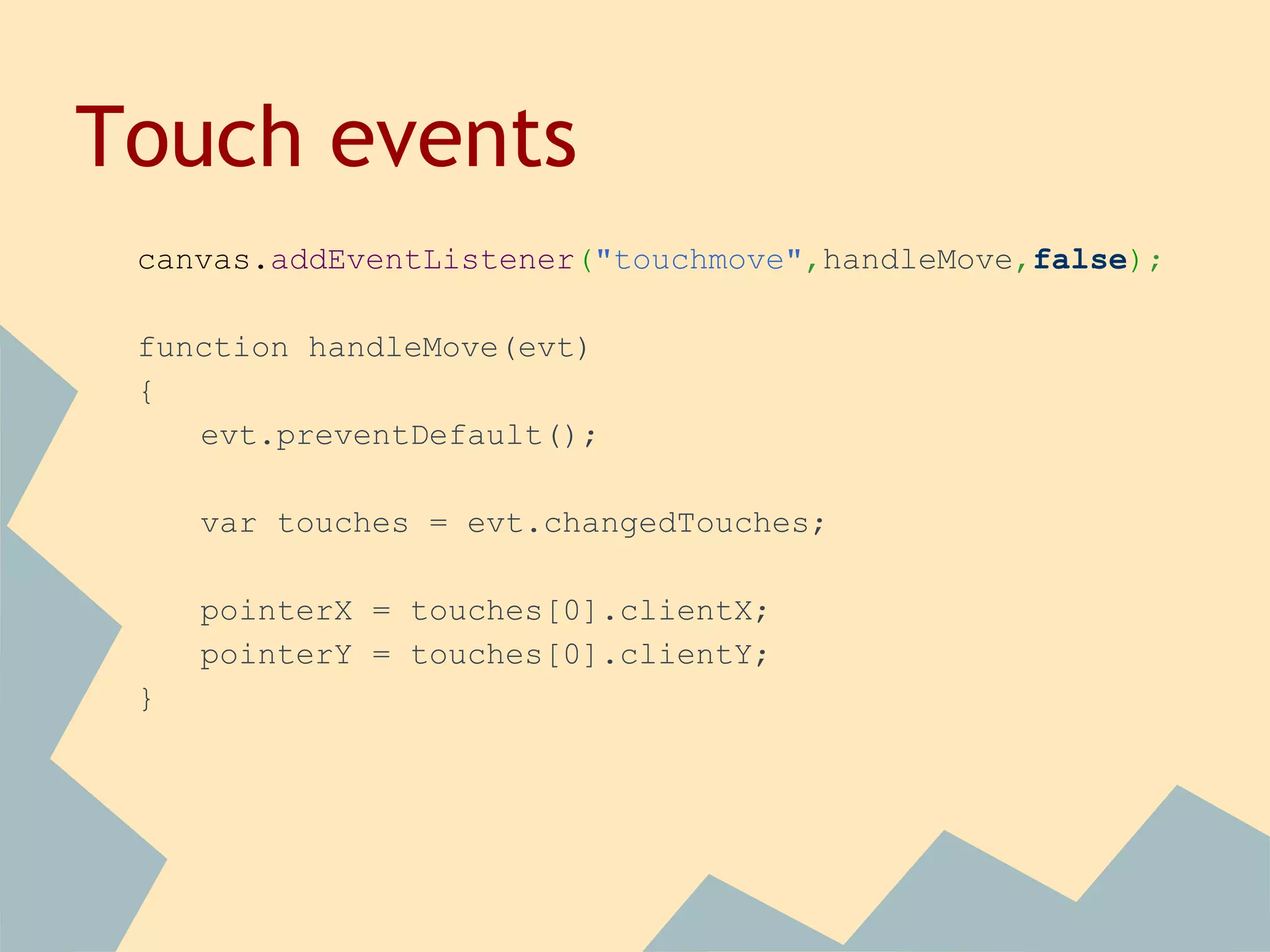 Touch events
canvas.addEventListener("touchmove",handleMove,false);
function handleMove(evt)
{
evt.preventDefault();
var touches = evt.changedTouches;
pointerX = touches[0].clientX;
pointerY = touches[0].clientY;
}
 