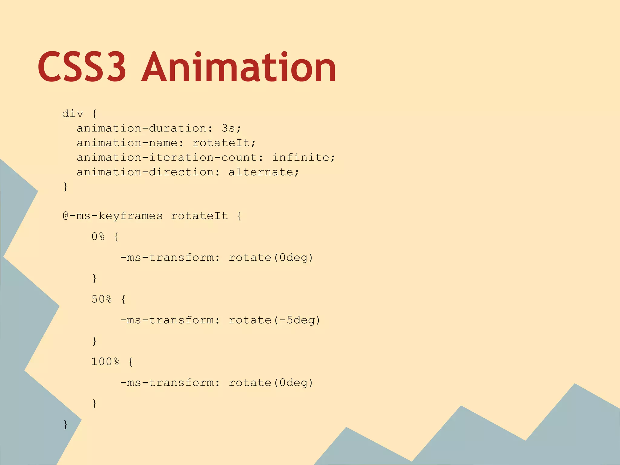 CSS3 Animation
div {
animation-duration: 3s;
animation-name: rotateIt;
animation-iteration-count: infinite;
animation-direction: alternate;
}
@-ms-keyframes rotateIt {
0% {
-ms-transform: rotate(0deg)
}
50% {
-ms-transform: rotate(-5deg)
}
100% {
-ms-transform: rotate(0deg)
}
}
 