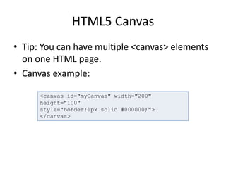 HTML5 Canvas
• Tip: You can have multiple <canvas> elements
on one HTML page.
• Canvas example:
<canvas id="myCanvas" width="200"
height="100"
style="border:1px solid #000000;">
</canvas>
 