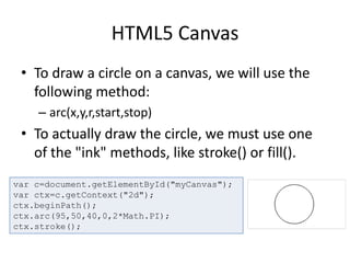 HTML5 Canvas
• To draw a circle on a canvas, we will use the
following method:
– arc(x,y,r,start,stop)
• To actually draw the circle, we must use one
of the "ink" methods, like stroke() or fill().
var c=document.getElementById("myCanvas");
var ctx=c.getContext("2d");
ctx.beginPath();
ctx.arc(95,50,40,0,2*Math.PI);
ctx.stroke();
 