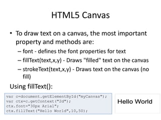 HTML5 Canvas
• To draw text on a canvas, the most important
property and methods are:
– font - defines the font properties for text
– fillText(text,x,y) - Draws "filled" text on the canvas
– strokeText(text,x,y) - Draws text on the canvas (no
fill)
Using fillText():
var c=document.getElementById("myCanvas");
var ctx=c.getContext("2d");
ctx.font="30px Arial";
ctx.fillText("Hello World",10,50);
 