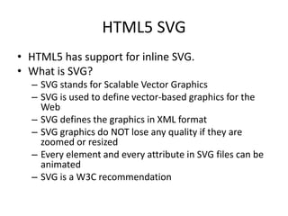 HTML5 SVG
• HTML5 has support for inline SVG.
• What is SVG?
– SVG stands for Scalable Vector Graphics
– SVG is used to define vector-based graphics for the
Web
– SVG defines the graphics in XML format
– SVG graphics do NOT lose any quality if they are
zoomed or resized
– Every element and every attribute in SVG files can be
animated
– SVG is a W3C recommendation
 