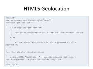 HTML5 Geolocation
<script>
var x=document.getElementById("demo");
function getLocation()
{
if (navigator.geolocation)
{
navigator.geolocation.getCurrentPosition(showPosition);
}
else
{
x.innerHTML="Geolocation is not supported by this
browser.";
}
}
function showPosition(position)
{
x.innerHTML="Latitude: " + position.coords.latitude +
"<br>Longitude: " + position.coords.longitude;
}
</script>
 
