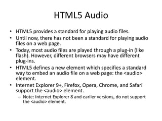 HTML5 Audio
• HTML5 provides a standard for playing audio files.
• Until now, there has not been a standard for playing audio
files on a web page.
• Today, most audio files are played through a plug-in (like
flash). However, different browsers may have different
plug-ins.
• HTML5 defines a new element which specifies a standard
way to embed an audio file on a web page: the <audio>
element.
• Internet Explorer 9+, Firefox, Opera, Chrome, and Safari
support the <audio> element.
– Note: Internet Explorer 8 and earlier versions, do not support
the <audio> element.
 