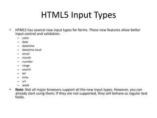 HTML5 Input Types
• HTML5 has several new input types for forms. These new features allow better
input control and validation.
– color
– date
– datetime
– datetime-local
– email
– month
– number
– range
– search
– tel
– time
– url
– week
• Note: Not all major browsers support all the new input types. However, you can
already start using them; If they are not supported, they will behave as regular text
fields.
 