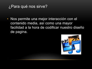 • Nos permite una mejor interacción con el
contenido media, así como una mayor
facilidad a la hora de codificar nuestro diseño
de pagina.
¿Para qué nos sirve?
 