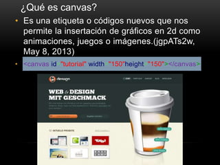 • Es una etiqueta o códigos nuevos que nos
permite la insertación de gráficos en 2d como
animaciones, juegos o imágenes.(jgpATs2w,
May 8, 2013)
• <canvas id="tutorial" width="150"height="150"></canvas>
¿Qué es canvas?
 