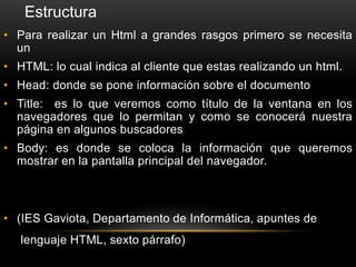 • Para realizar un Html a grandes rasgos primero se necesita
un
• HTML: lo cual indica al cliente que estas realizando un html.
• Head: donde se pone información sobre el documento
• Title: es lo que veremos como título de la ventana en los
navegadores que lo permitan y como se conocerá nuestra
página en algunos buscadores
• Body: es donde se coloca la información que queremos
mostrar en la pantalla principal del navegador.
• (IES Gaviota, Departamento de Informática, apuntes de
lenguaje HTML, sexto párrafo)
Estructura
 