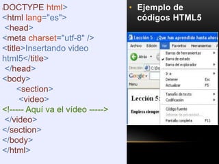 • Ejemplo de
códigos HTML5
!DOCTYPE html>
<html lang="es">
<head>
<meta charset="utf-8" />
<title>Insertando video
html5</title>
</head>
<body>
<section>
<video>
<!----- Aquí va el vídeo ----->
</video>
</section>
</body>
</html>
 