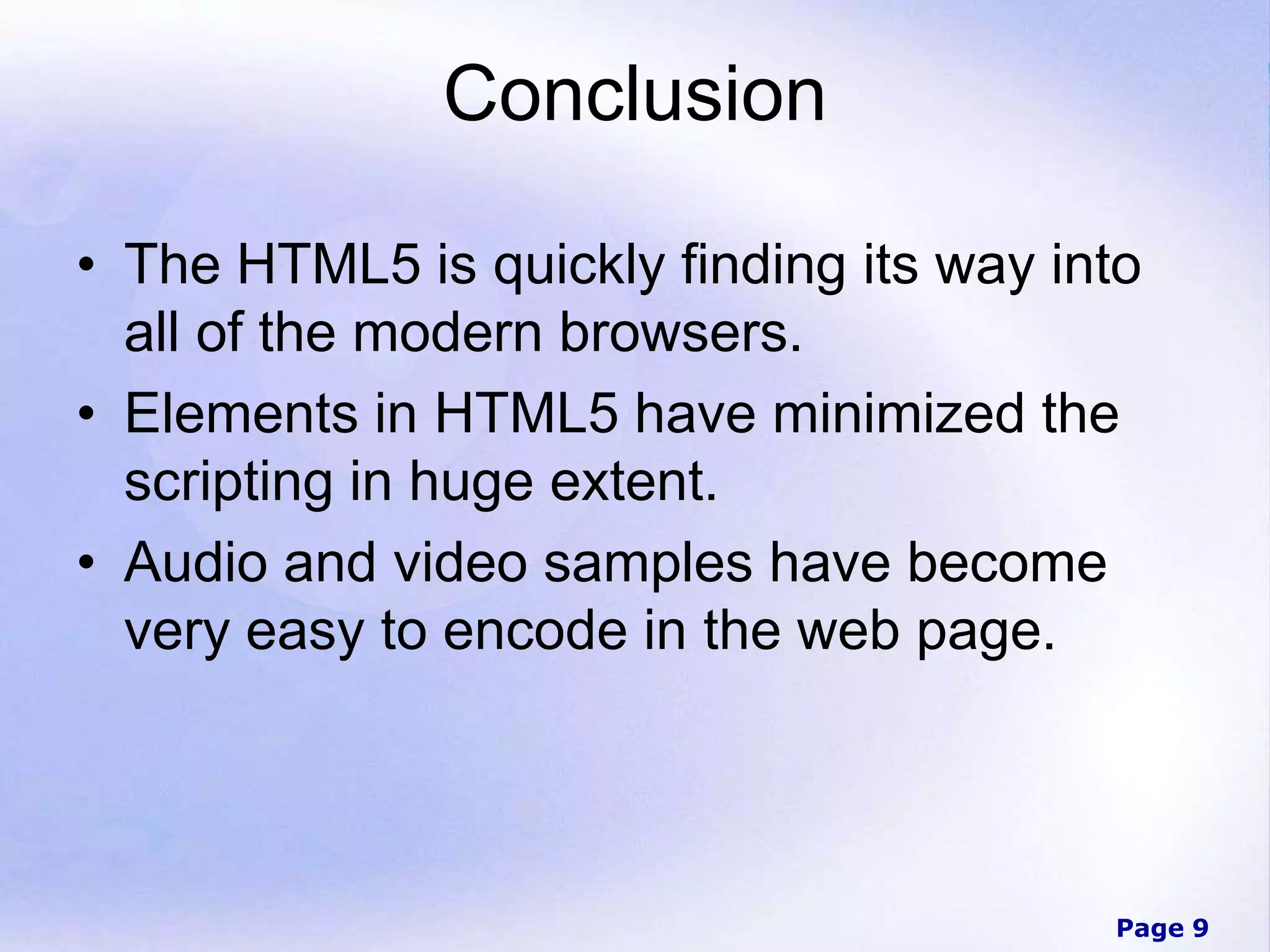 Page 9
Conclusion
• The HTML5 is quickly finding its way into
all of the modern browsers.
• Elements in HTML5 have minimized the
scripting in huge extent.
• Audio and video samples have become
very easy to encode in the web page.
 