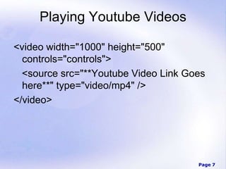 Page 7
Playing Youtube Videos
<video width="1000" height="500"
controls="controls">
<source src="**Youtube Video Link Goes
here**" type="video/mp4" />
</video>
 