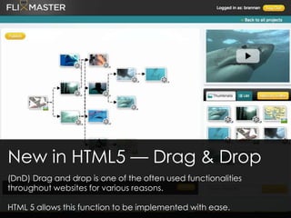 New in HTML5 — Drag & Drop
(DnD) Drag and drop is one of the often used functionalities
throughout websites for various reasons.
HTML 5 allows this function to be implemented with ease.
 